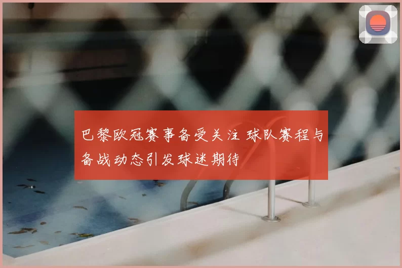 巴黎欧冠赛事备受关注 球队赛程与备战动态引发球迷期待