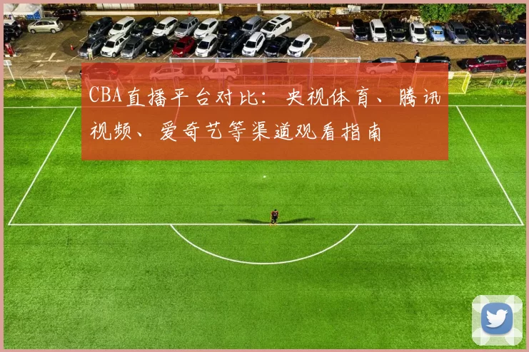 CBA直播平台对比：央视体育、腾讯视频、爱奇艺等渠道观看指南