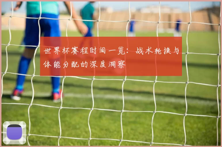 世界杯赛程时间一览：战术轮换与体能分配的深度洞察