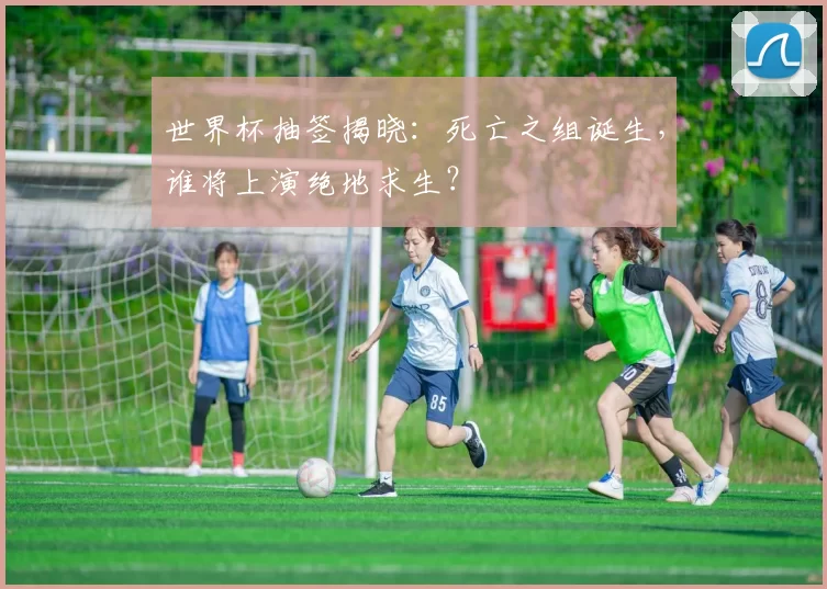 世界杯抽签揭晓：死亡之组诞生，谁将上演绝地求生？
