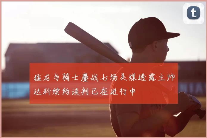 猛龙与骑士鏖战七场美媒透露主帅达科续约谈判已在进行中