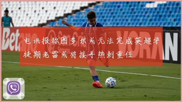 电讯报称图多尔或无法完成英超学徒期老雷或将接手热刺重任